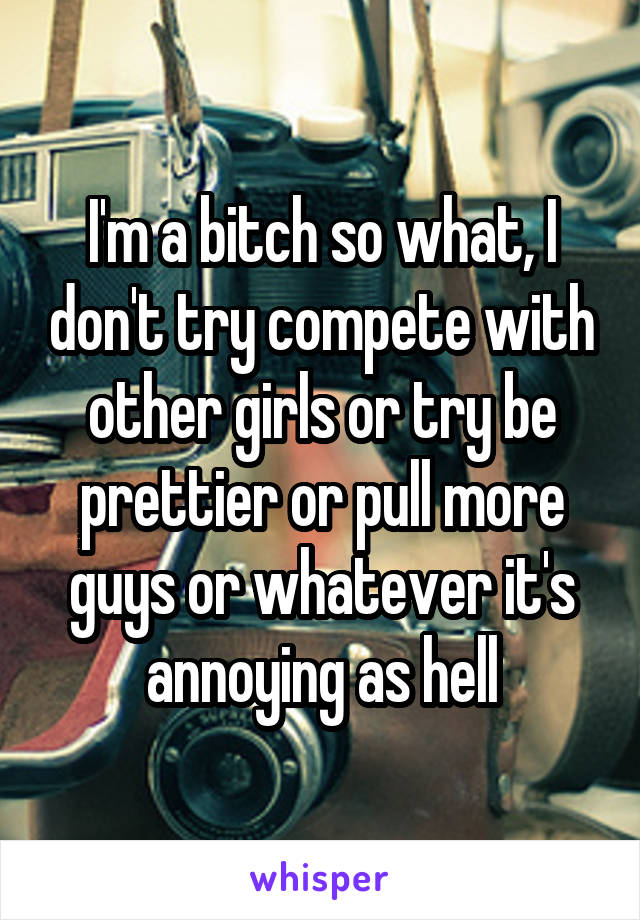 I'm a bitch so what, I don't try compete with other girls or try be prettier or pull more guys or whatever it's annoying as hell