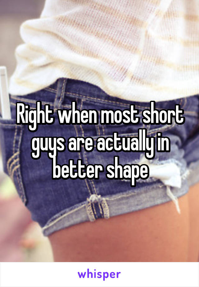 Right when most short guys are actually in better shape