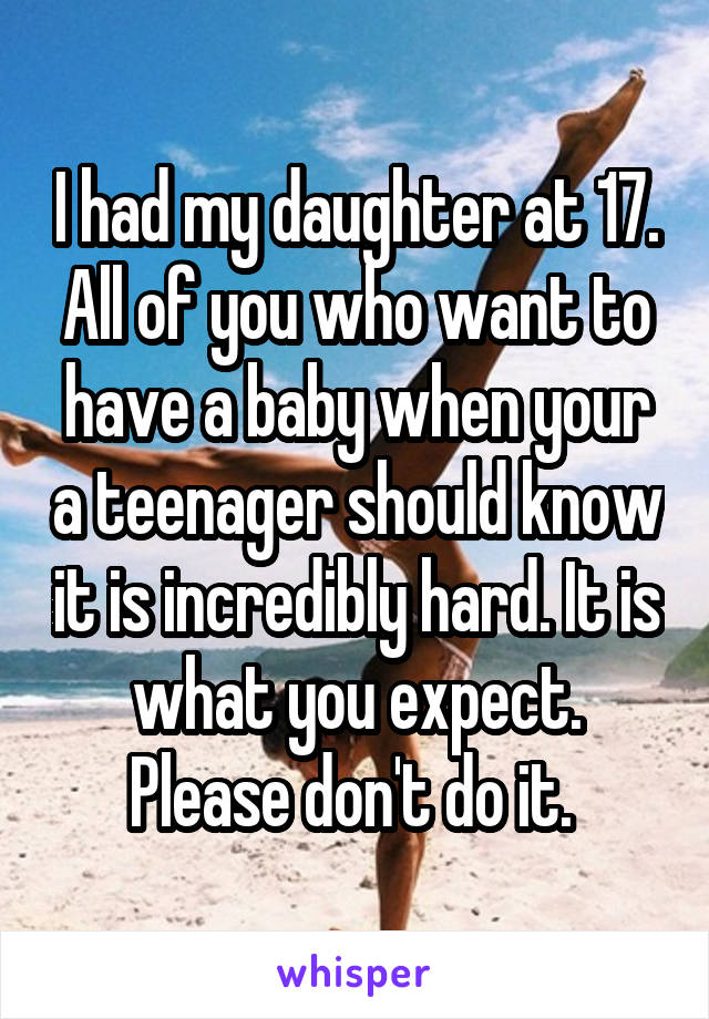 I had my daughter at 17. All of you who want to have a baby when your a teenager should know it is incredibly hard. It is what you expect. Please don't do it. 