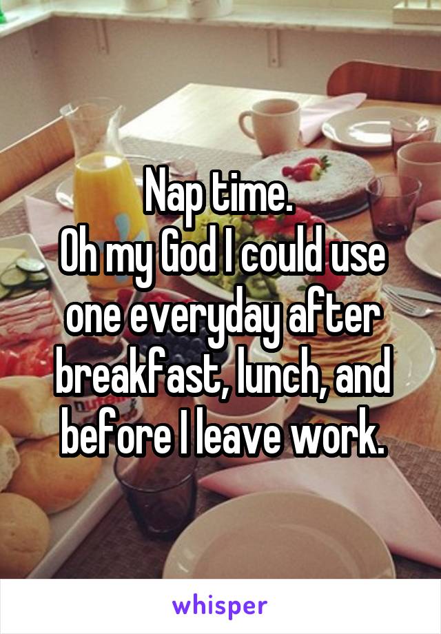 Nap time. 
Oh my God I could use one everyday after breakfast, lunch, and before I leave work.