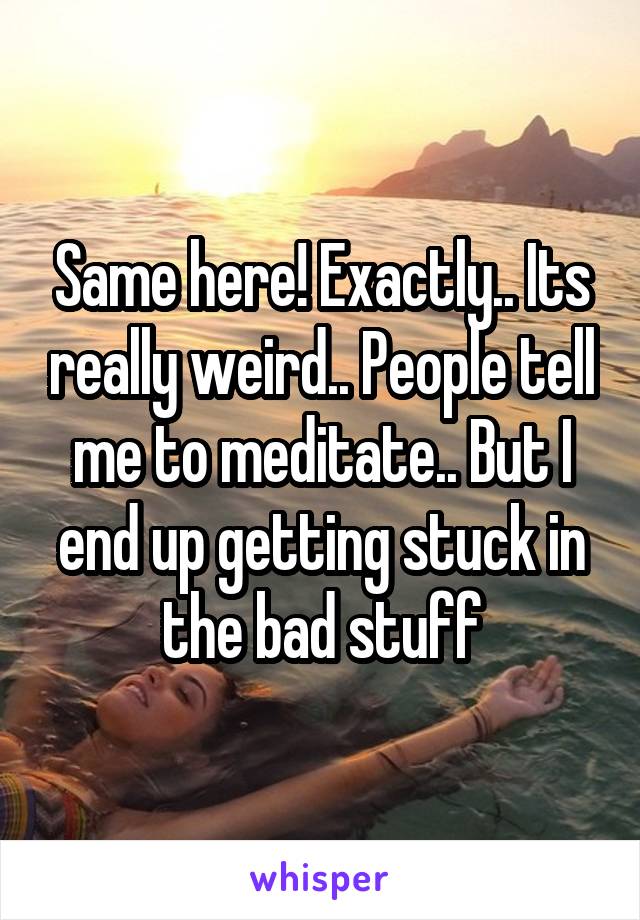 Same here! Exactly.. Its really weird.. People tell me to meditate.. But I end up getting stuck in the bad stuff