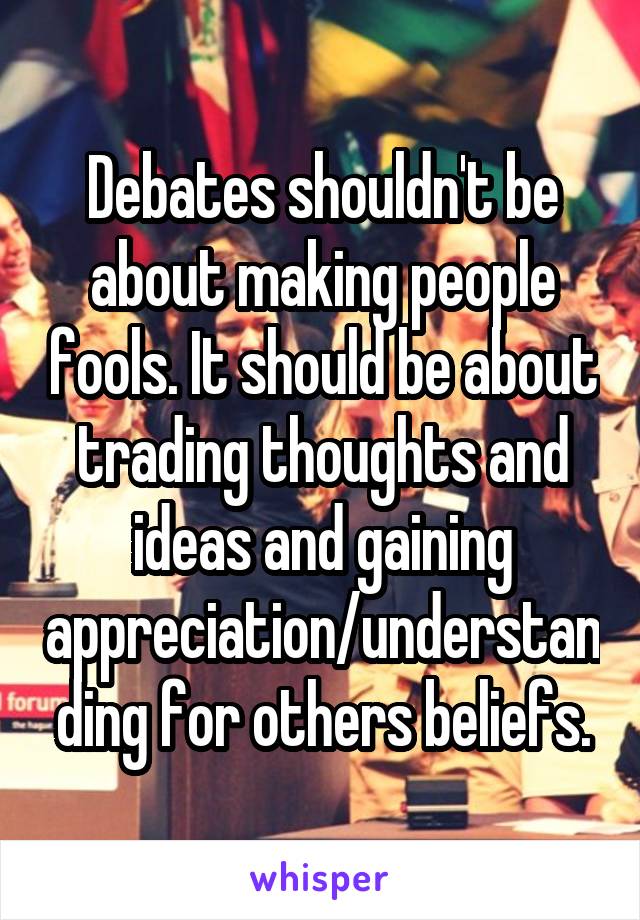 Debates shouldn't be about making people fools. It should be about trading thoughts and ideas and gaining appreciation/understanding for others beliefs.
