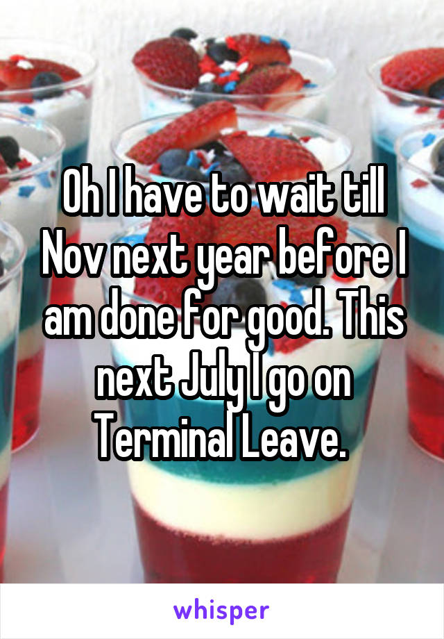Oh I have to wait till Nov next year before I am done for good. This next July I go on Terminal Leave. 