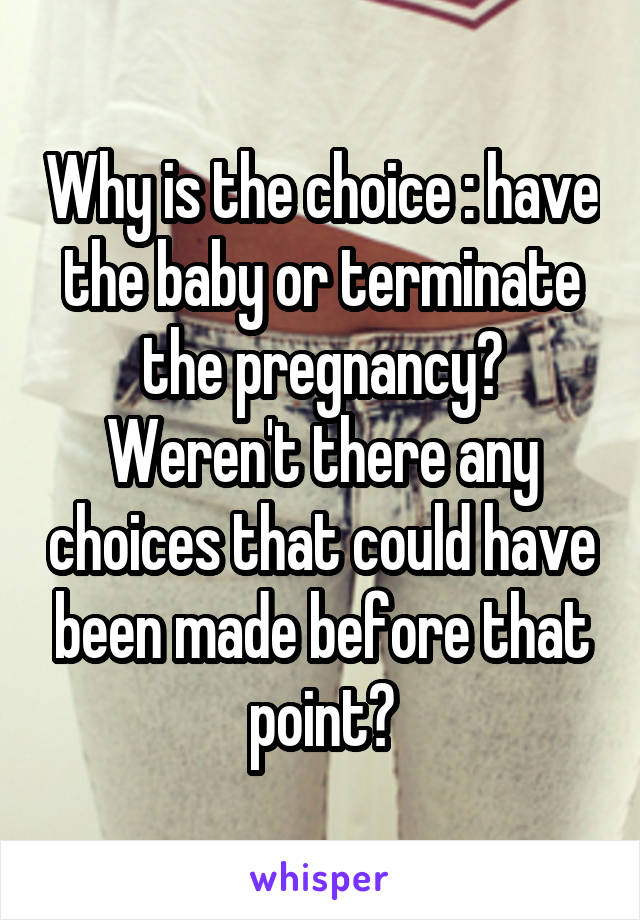 Why is the choice : have the baby or terminate the pregnancy? Weren't there any choices that could have been made before that point?
