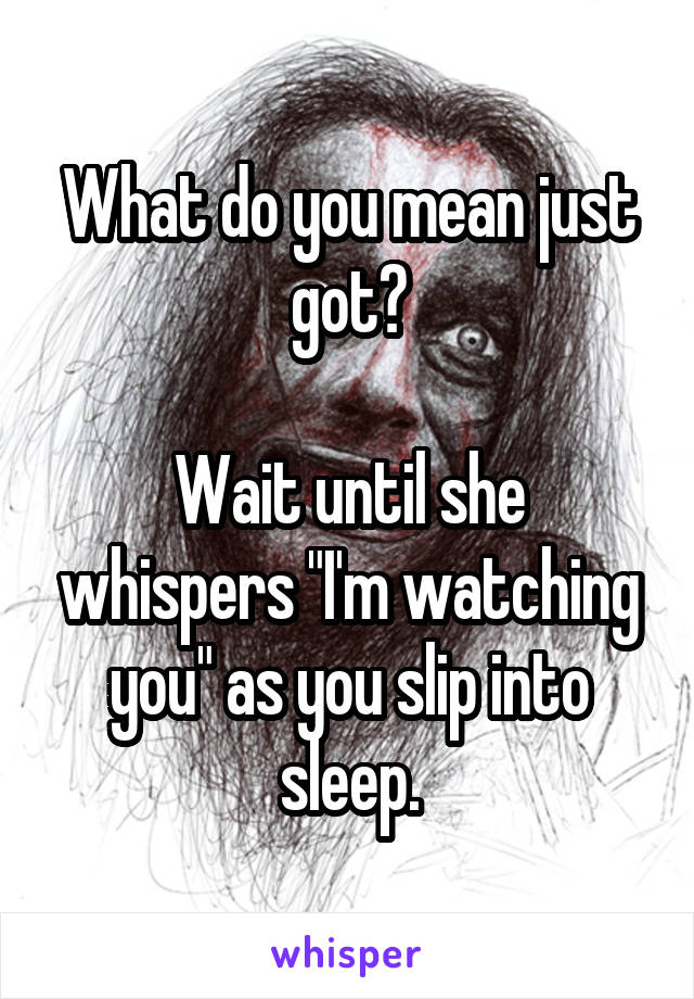 What do you mean just got?

Wait until she whispers "I'm watching you" as you slip into sleep.