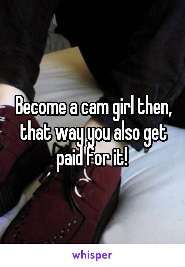 Become a cam girl then, that way you also get paid for it! 