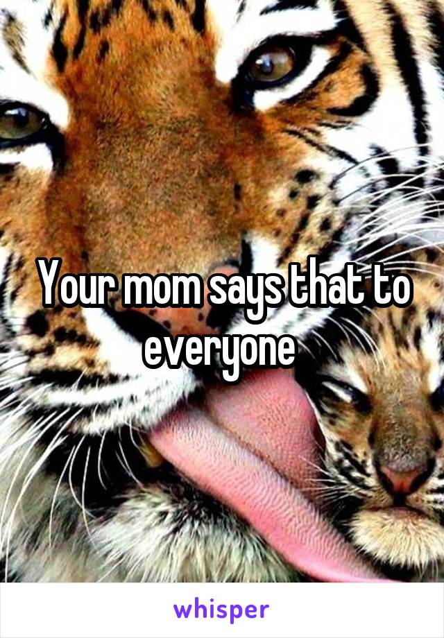 Your mom says that to everyone 