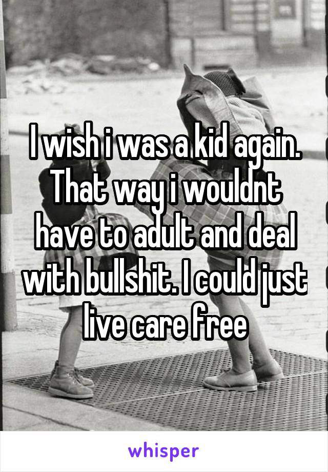 I wish i was a kid again. That way i wouldnt have to adult and deal with bullshit. I could just live care free