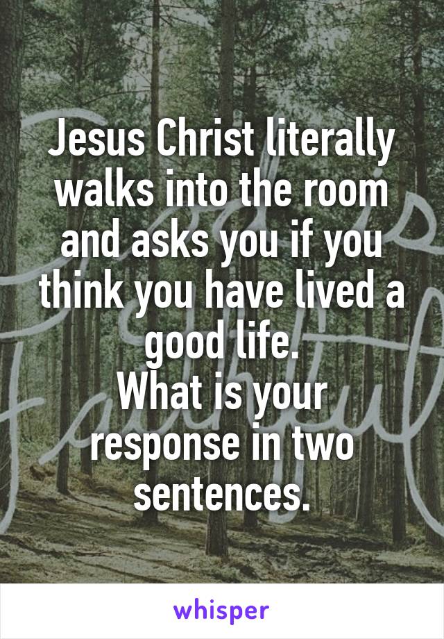 Jesus Christ literally walks into the room and asks you if you think you have lived a good life.
What is your response in two sentences.