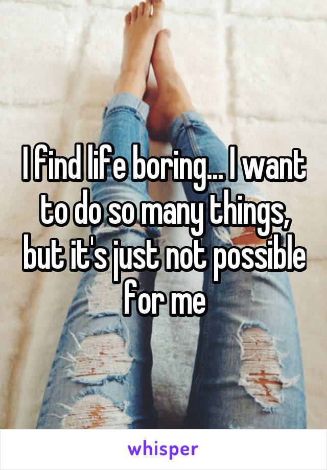 I find life boring... I want to do so many things, but it's just not possible for me