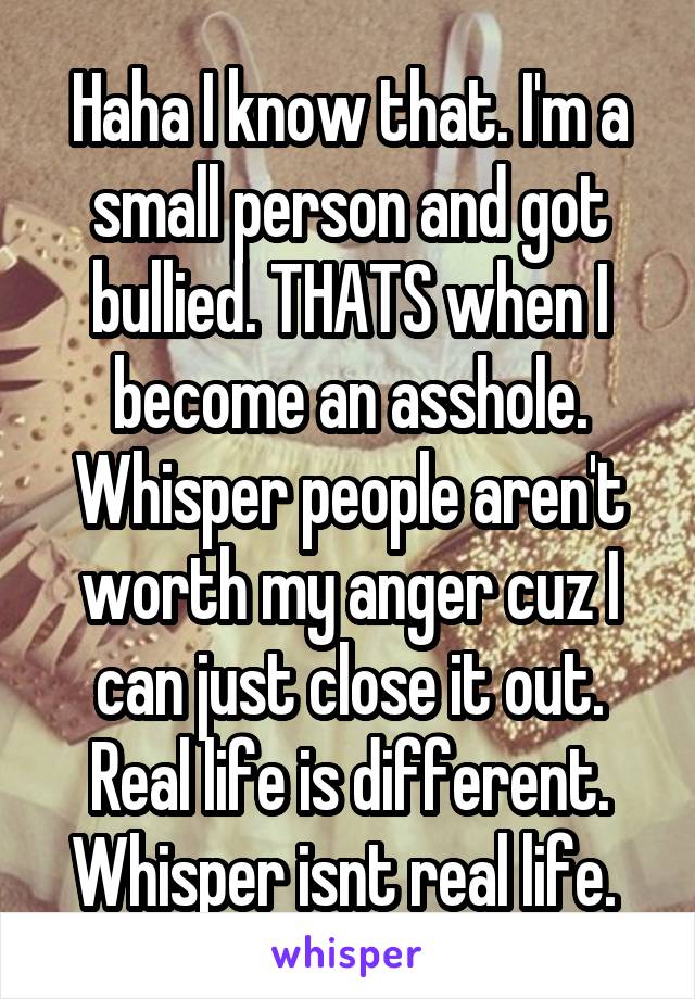 Haha I know that. I'm a small person and got bullied. THATS when I become an asshole. Whisper people aren't worth my anger cuz I can just close it out. Real life is different. Whisper isnt real life. 