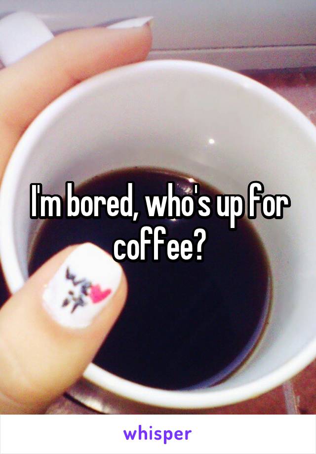 I'm bored, who's up for coffee?
