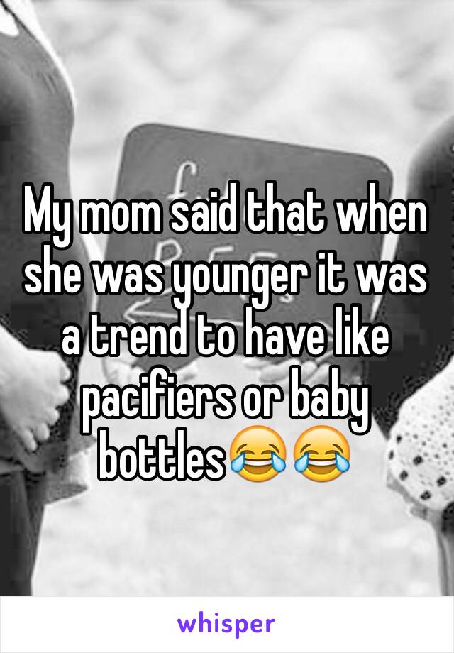 My mom said that when she was younger it was a trend to have like pacifiers or baby bottles😂😂