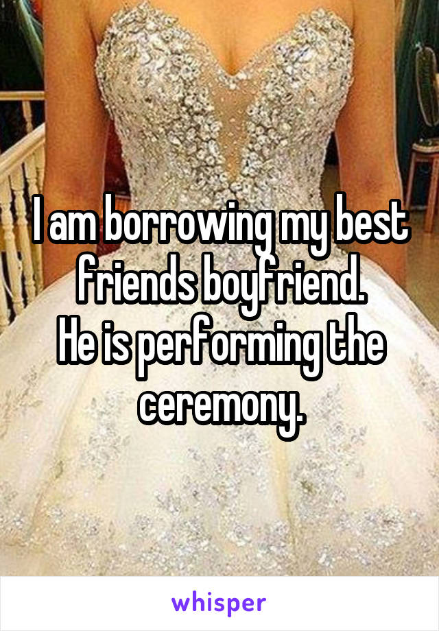I am borrowing my best friends boyfriend.
He is performing the ceremony.