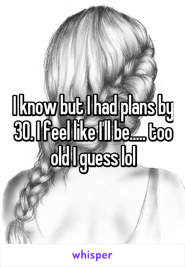 I know but I had plans by 30. I feel like I'll be..... too old I guess lol