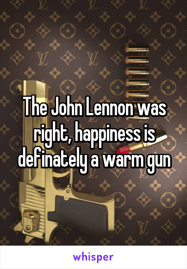 The John Lennon was right, happiness is definately a warm gun