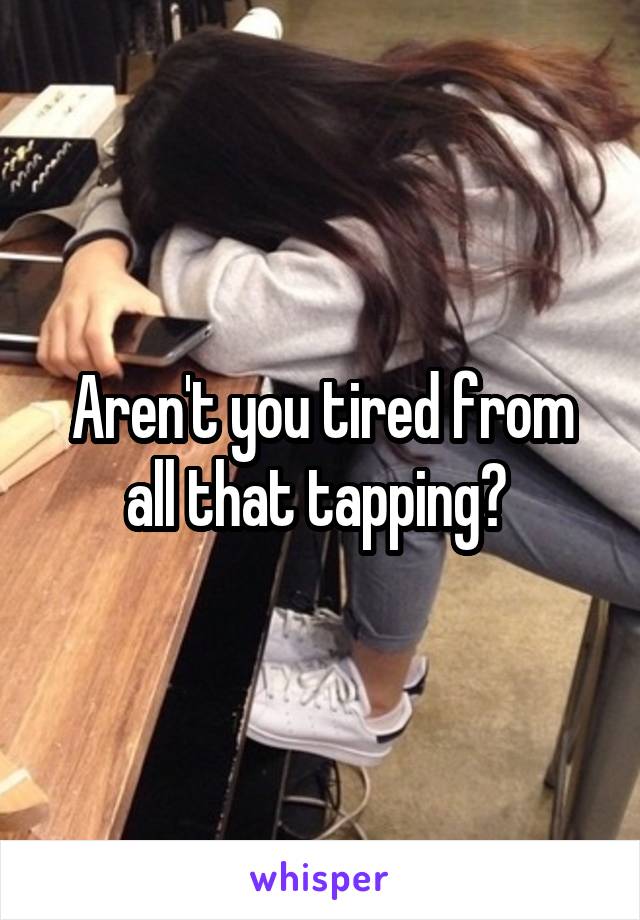 Aren't you tired from all that tapping? 
