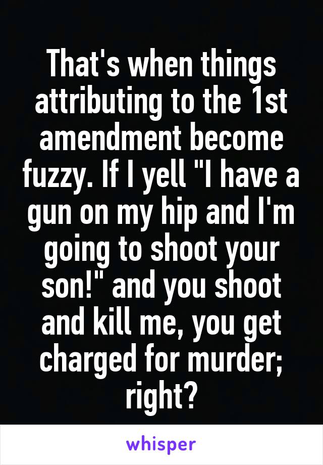 That's when things attributing to the 1st amendment become fuzzy. If I yell "I have a gun on my hip and I'm going to shoot your son!" and you shoot and kill me, you get charged for murder; right?