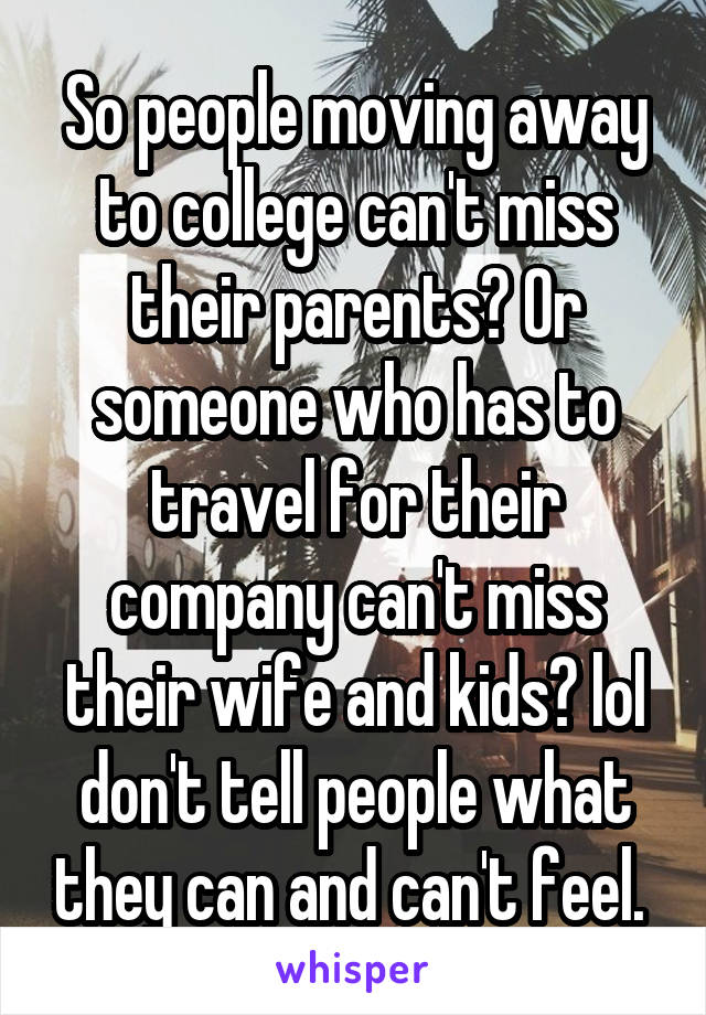 So people moving away to college can't miss their parents? Or someone who has to travel for their company can't miss their wife and kids? lol don't tell people what they can and can't feel. 