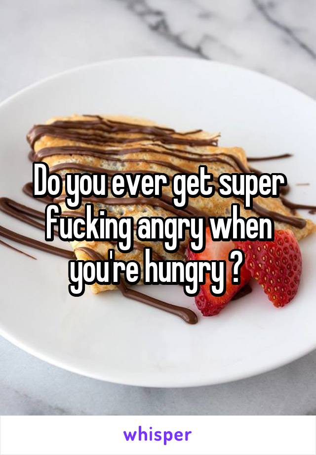 Do you ever get super fucking angry when you're hungry ? 