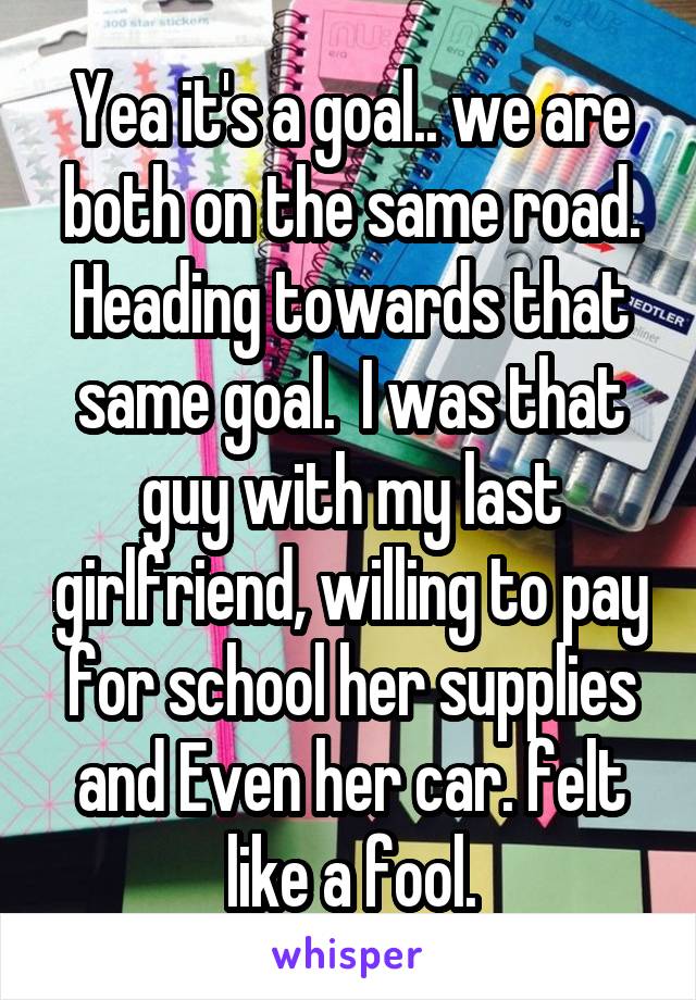 Yea it's a goal.. we are both on the same road. Heading towards that same goal.  I was that guy with my last girlfriend, willing to pay for school her supplies and Even her car. felt like a fool.