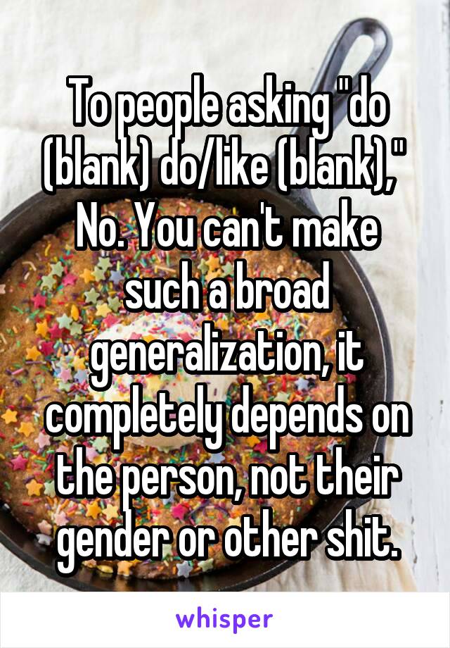 To people asking "do (blank) do/like (blank)," 
No. You can't make such a broad generalization, it completely depends on the person, not their gender or other shit.