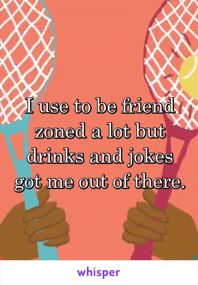 I use to be friend zoned a lot but drinks and jokes got me out of there.