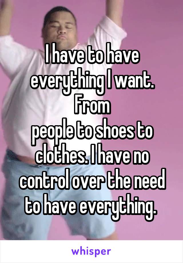 I have to have everything I want. From
people to shoes to clothes. I have no control over the need to have everything. 