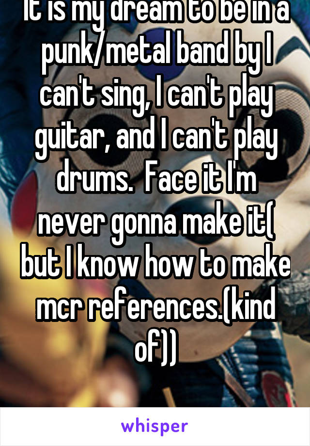 It is my dream to be in a punk/metal band by I can't sing, I can't play guitar, and I can't play drums.  Face it I'm never gonna make it( but I know how to make mcr references.(kind of))

