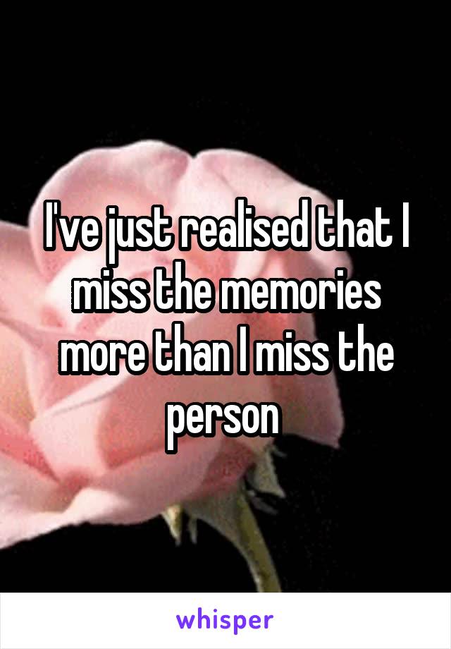 I've just realised that I miss the memories more than I miss the person 
