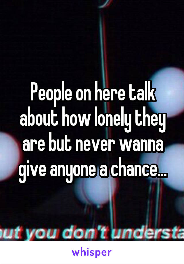 People on here talk about how lonely they are but never wanna give anyone a chance...