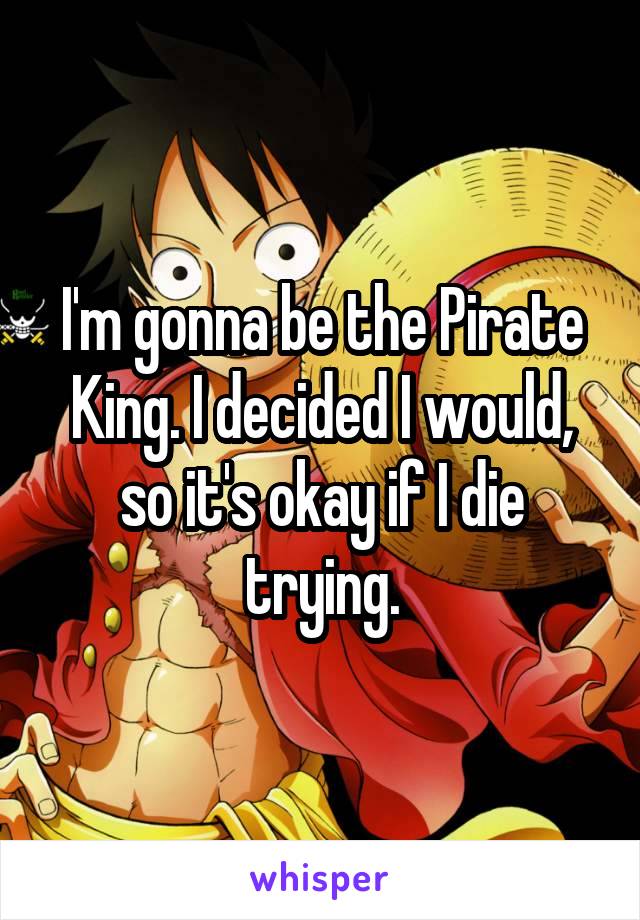 I'm gonna be the Pirate King. I decided I would, so it's okay if I die trying.