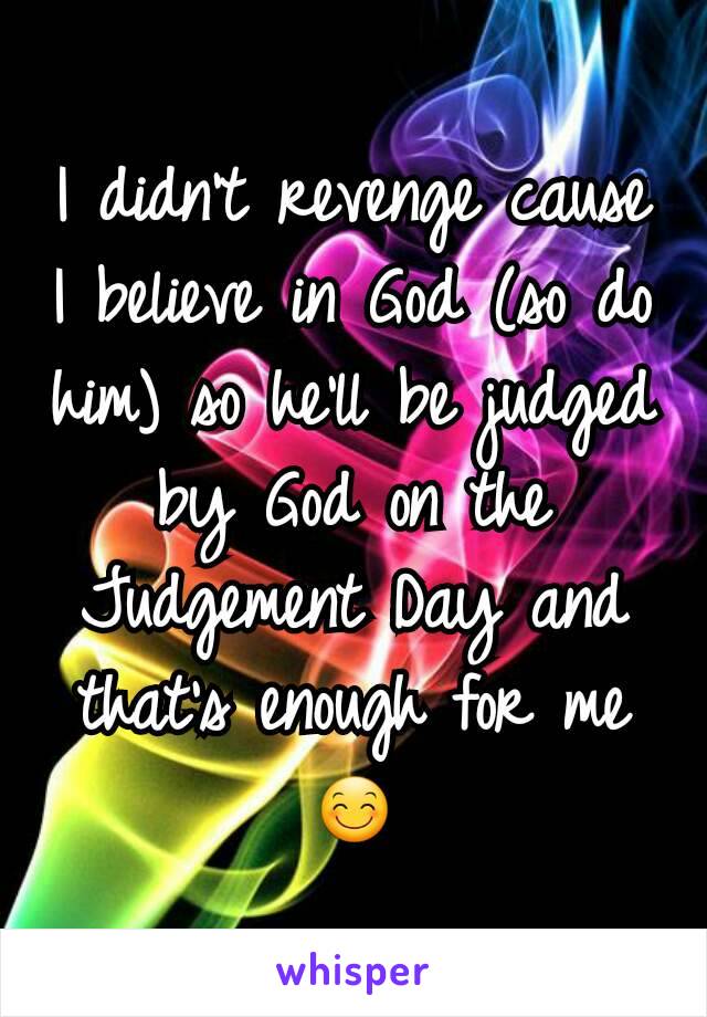 I didn't revenge cause I believe in God (so do him) so he'll be judged by God on the Judgement Day and that's enough for me 😊