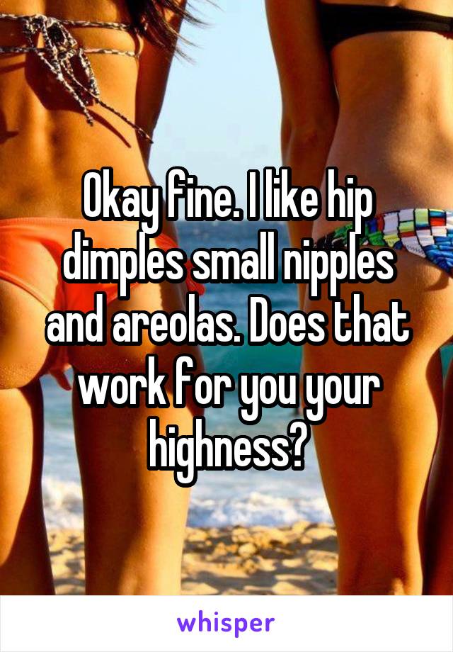 Okay fine. I like hip dimples small nipples and areolas. Does that work for you your highness?