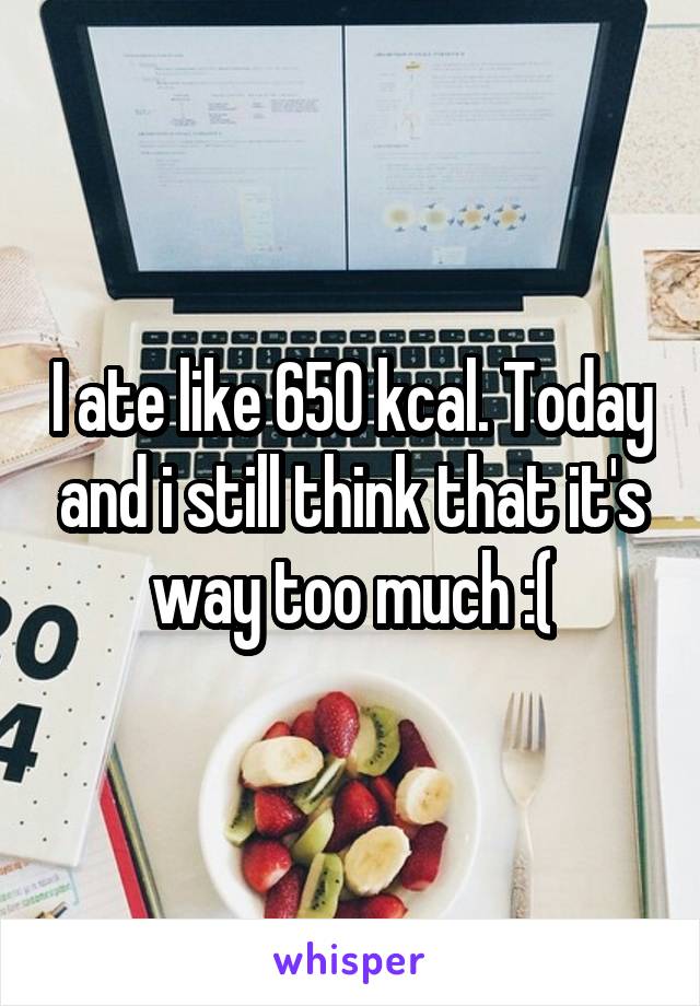 I ate like 650 kcal. Today and i still think that it's way too much :(