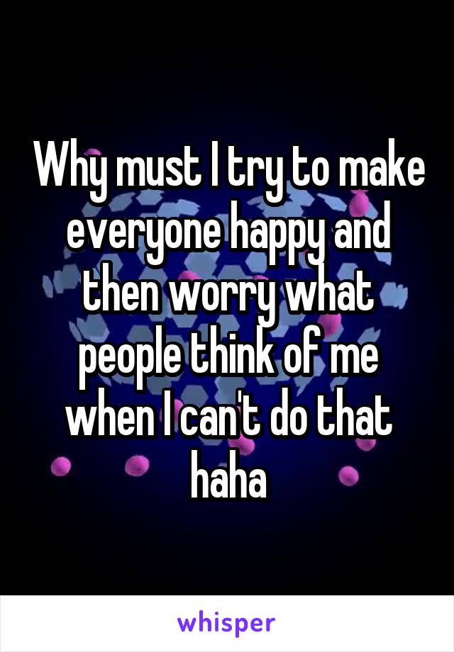 Why must I try to make everyone happy and then worry what people think of me when I can't do that haha