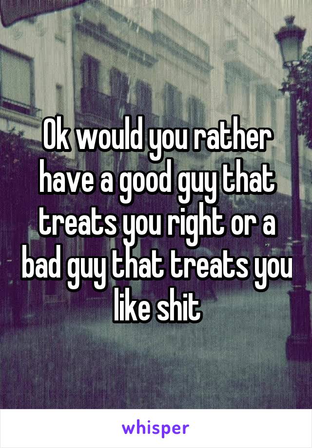 Ok would you rather have a good guy that treats you right or a bad guy that treats you like shit