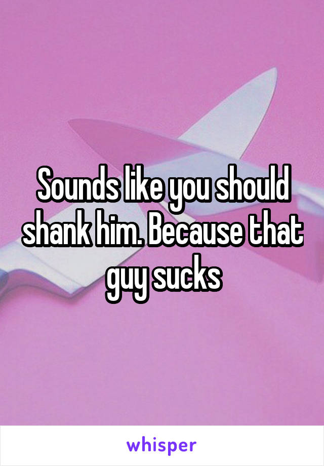 Sounds like you should shank him. Because that guy sucks