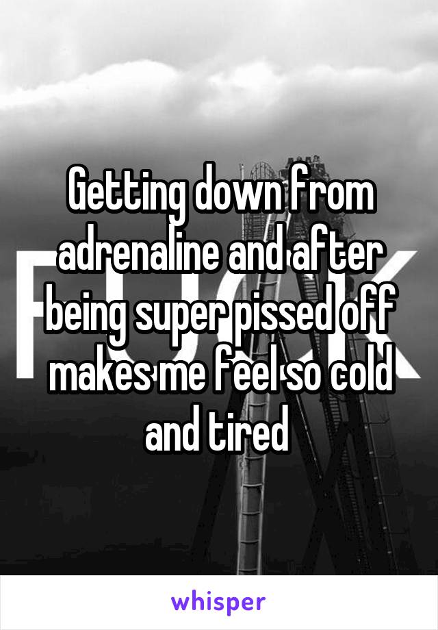 Getting down from adrenaline and after being super pissed off makes me feel so cold and tired 