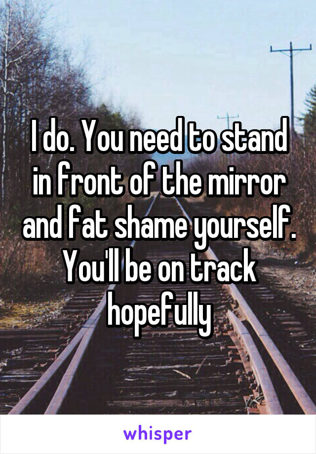 I do. You need to stand in front of the mirror and fat shame yourself. You'll be on track hopefully