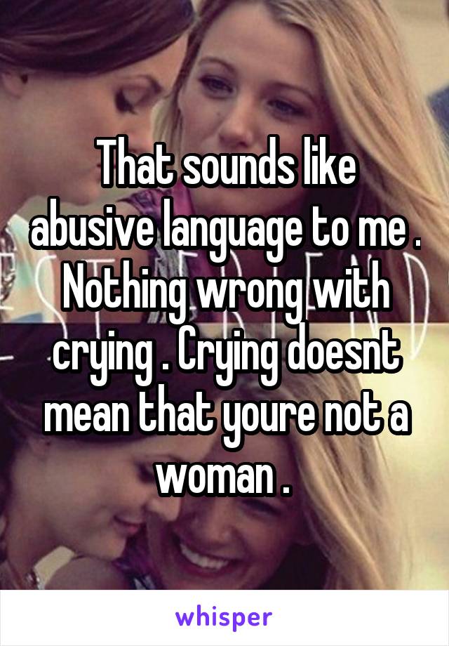 That sounds like abusive language to me . Nothing wrong with crying . Crying doesnt mean that youre not a woman . 