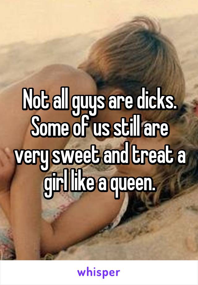 Not all guys are dicks. Some of us still are very sweet and treat a girl like a queen.