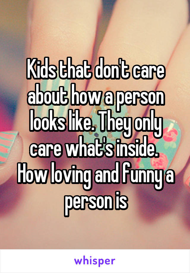 Kids that don't care about how a person looks like. They only care what's inside. 
How loving and funny a person is
