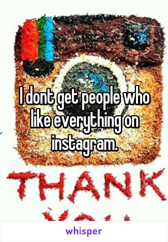 I dont get people who like everything on instagram.