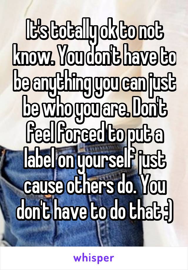 It's totally ok to not know. You don't have to be anything you can just be who you are. Don't feel forced to put a label on yourself just cause others do. You don't have to do that :)
