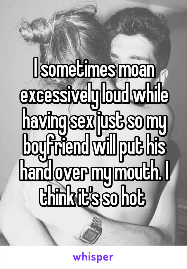 I sometimes moan excessively loud while having sex just so my boyfriend will put his hand over my mouth. I think it's so hot 