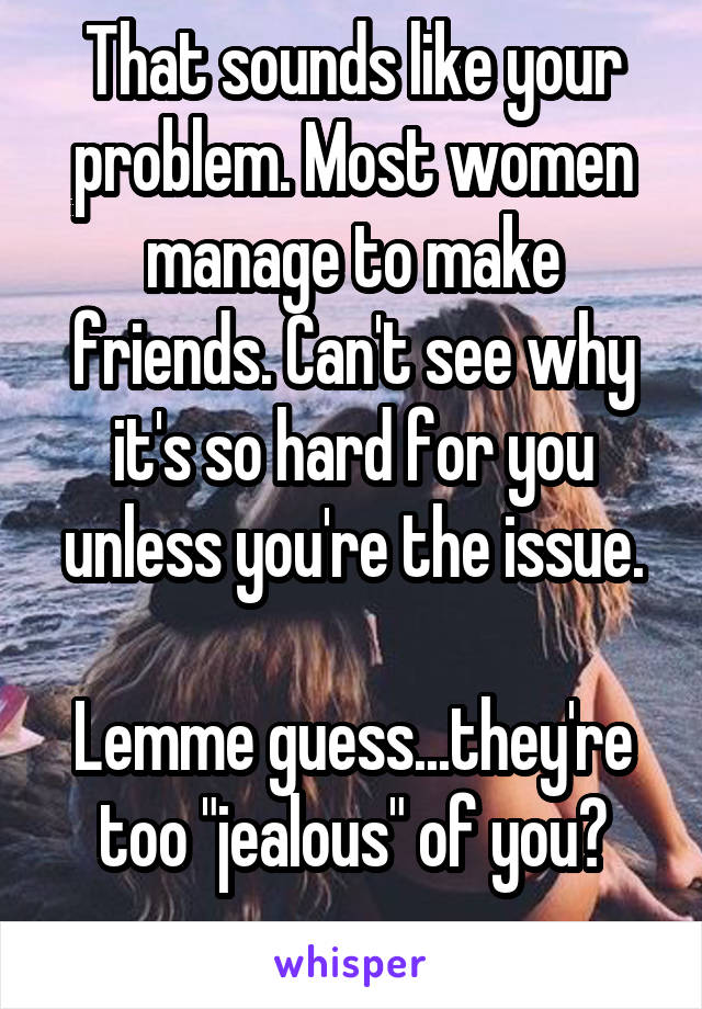 That sounds like your problem. Most women manage to make friends. Can't see why it's so hard for you unless you're the issue.

Lemme guess...they're too "jealous" of you?
