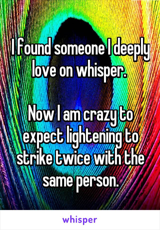 I found someone I deeply love on whisper. 

Now I am crazy to expect lightening to strike twice with the same person.