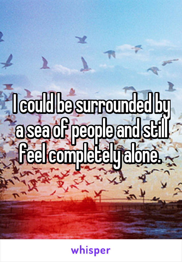 I could be surrounded by a sea of people and still feel completely alone. 