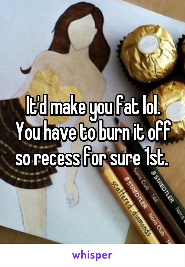 It'd make you fat lol. You have to burn it off so recess for sure 1st. 